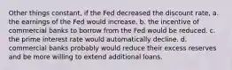 Other things constant, if the Fed decreased the discount rate, a. the earnings of the Fed would increase. b. the incentive of commercial banks to borrow from the Fed would be reduced. c. the prime interest rate would automatically decline. d. commercial banks probably would reduce their excess reserves and be more willing to extend additional loans.