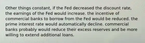 Other things constant, if the Fed decreased the discount rate, the earnings of the Fed would increase. the incentive of commercial banks to borrow from the Fed would be reduced. the prime interest rate would automatically decline. commercial banks probably would reduce their excess reserves and be more willing to extend additional loans.