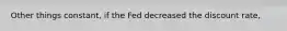 Other things constant, if the Fed decreased the discount rate,