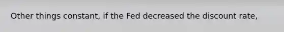 Other things constant, if the Fed decreased the discount rate,