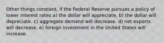 Other things constant, if the Federal Reserve pursues a policy of lower interest rates a) the dollar will appreciate. b) the dollar will depreciate. c) aggregate demand will decrease. d) net exports will decrease. e) foreign investment in the United States will increase.