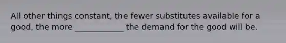 All other things constant, the fewer substitutes available for a good, the more ____________ the demand for the good will be.