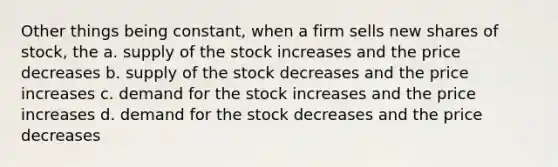 Other things being constant, when a firm sells new shares of stock, the a. supply of the stock increases and the price decreases b. supply of the stock decreases and the price increases c. demand for the stock increases and the price increases d. demand for the stock decreases and the price decreases