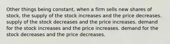 Other things being constant, when a firm sells new shares of stock, the supply of the stock increases and the price decreases. supply of the stock decreases and the price increases. demand for the stock increases and the price increases. demand for the stock decreases and the price decreases.