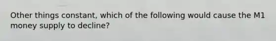 Other things constant, which of the following would cause the M1 money supply to decline?