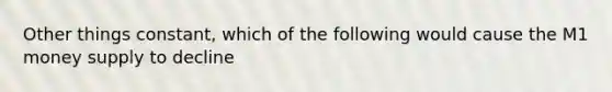 Other things constant, which of the following would cause the M1 money supply to decline