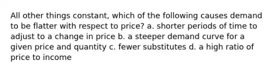 All other things constant, which of the following causes demand to be flatter with respect to price? a. shorter periods of time to adjust to a change in price b. a steeper demand curve for a given price and quantity c. fewer substitutes d. a high ratio of price to income