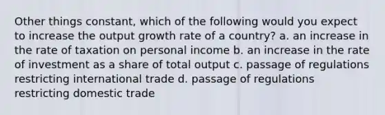 Other things constant, which of the following would you expect to increase the output growth rate of a country? a. an increase in the rate of taxation on personal income b. an increase in the rate of investment as a share of total output c. passage of regulations restricting international trade d. passage of regulations restricting domestic trade