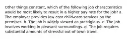 Other things constant, which of the following job characteristics would be most likely to result in a higher pay rate for the job? a. The employer provides low cost child-care services on the premises. b. The job is widely viewed as prestigious. c. The job involves working in pleasant surroundings. d. The job requires substantial amounts of stressful out-of-town travel.