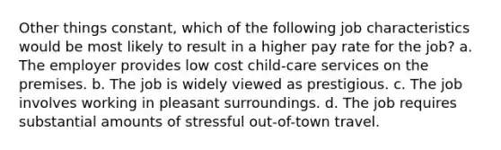 Other things constant, which of the following job characteristics would be most likely to result in a higher pay rate for the job? a. The employer provides low cost child-care services on the premises. b. The job is widely viewed as prestigious. c. The job involves working in pleasant surroundings. d. The job requires substantial amounts of stressful out-of-town travel.