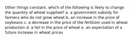 Other things constant, which of the following is likely to change the quantity of wheat supplied? a. a government subsidy for farmers who do not grow wheat b. an increase in the price of soybeans c. a decrease in the price of the fertilizer used in wheat production d. a fall in the price of wheat e. an expectation of a future increase in wheat prices