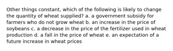 Other things constant, which of the following is likely to change the quantity of wheat supplied? a. a government subsidy for farmers who do not grow wheat b. an increase in the price of soybeans c. a decrease in the price of the fertilizer used in wheat production d. a fall in the price of wheat e. an expectation of a future increase in wheat prices