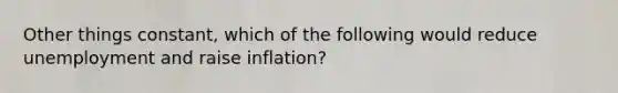 Other things constant, which of the following would reduce unemployment and raise inflation?