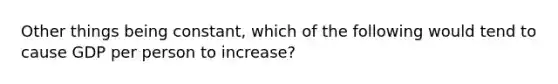 Other things being constant, which of the following would tend to cause GDP per person to increase?