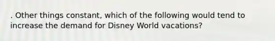 . Other things constant, which of the following would tend to increase the demand for Disney World vacations?