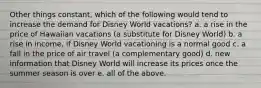 Other things constant, which of the following would tend to increase the demand for Disney World vacations? a. a rise in the price of Hawaiian vacations (a substitute for Disney World) b. a rise in income, if Disney World vacationing is a normal good c. a fall in the price of air travel (a complementary good) d. new information that Disney World will increase its prices once the summer season is over e. all of the above.