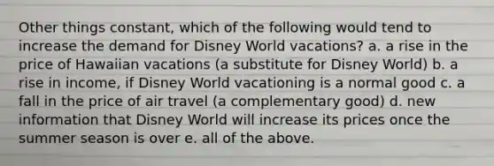 Other things constant, which of the following would tend to increase the demand for Disney World vacations? a. a rise in the price of Hawaiian vacations (a substitute for Disney World) b. a rise in income, if Disney World vacationing is a normal good c. a fall in the price of air travel (a complementary good) d. new information that Disney World will increase its prices once the summer season is over e. all of the above.