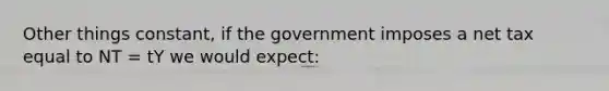 Other things constant, if the government imposes a net tax equal to NT = tY we would expect: