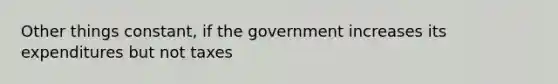 Other things constant, if the government increases its expenditures but not taxes