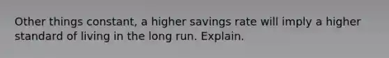 Other things constant, a higher savings rate will imply a higher standard of living in the long run. Explain.