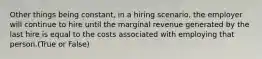 Other things being constant, in a hiring scenario, the employer will continue to hire until the marginal revenue generated by the last hire is equal to the costs associated with employing that person.(True or False)