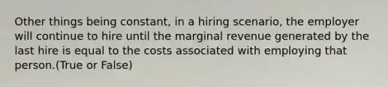 Other things being constant, in a hiring scenario, the employer will continue to hire until the marginal revenue generated by the last hire is equal to the costs associated with employing that person.(True or False)