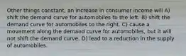 Other things constant, an increase in consumer income will A) shift the demand curve for automobiles to the left. B) shift the demand curve for automobiles to the right. C) cause a movement along the demand curve for automobiles, but it will not shift the demand curve. D) lead to a reduction in the supply of automobiles.