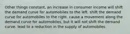 Other things constant, an increase in consumer income will shift the demand curve for automobiles to the left. shift the demand curve for automobiles to the right. cause a movement along the demand curve for automobiles, but it will not shift the demand curve. lead to a reduction in the supply of automobiles.