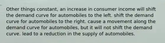 Other things constant, an increase in consumer income will shift the demand curve for automobiles to the left. shift the demand curve for automobiles to the right. cause a movement along the demand curve for automobiles, but it will not shift the demand curve. lead to a reduction in the supply of automobiles.