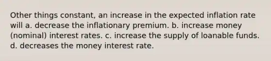 Other things constant, an increase in the expected inflation rate will a. decrease the inflationary premium. b. increase money (nominal) interest rates. c. increase the supply of loanable funds. d. decreases the money interest rate.