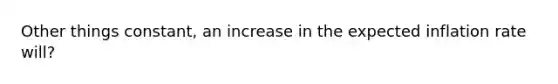 Other things constant, an increase in the expected inflation rate will?