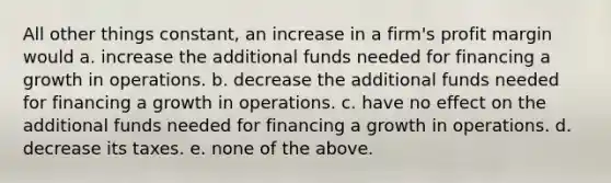 All other things constant, an increase in a firm's profit margin would a. increase the additional funds needed for financing a growth in operations. b. decrease the additional funds needed for financing a growth in operations. c. have no effect on the additional funds needed for financing a growth in operations. d. decrease its taxes. e. none of the above.