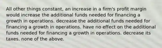 All other things constant, an increase in a firm's profit margin would increase the additional funds needed for financing a growth in operations. decrease the additional funds needed for financing a growth in operations. have no effect on the additional funds needed for financing a growth in operations. decrease its taxes. none of the above.