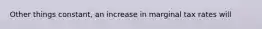 Other things constant, an increase in marginal tax rates will