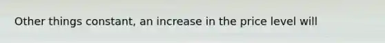 Other things constant, an increase in the price level will