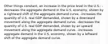 Other things constant, an increase in the price level in the U.S.: -decreases the aggregate demand in the U.S. economy, shown by a rightward shift of the aggregate demand curve. -increases the quantity of U.S. real GDP demanded, shown by a downward movement along the aggregate demand curve. -decreases the quantity of U.S. real GDP demanded, shown by an upward movement along the aggregate demand curve. -increases aggregate demand in the U.S. economy, shown by a leftward shift of the aggregate demand curve.