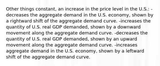 Other things constant, an increase in the price level in the U.S.: -decreases the aggregate demand in the U.S. economy, shown by a rightward shift of the aggregate demand curve. -increases the quantity of U.S. real GDP demanded, shown by a downward movement along the aggregate demand curve. -decreases the quantity of U.S. real GDP demanded, shown by an upward movement along the aggregate demand curve. -increases aggregate demand in the U.S. economy, shown by a leftward shift of the aggregate demand curve.