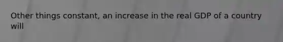 Other things constant, an increase in the real GDP of a country will