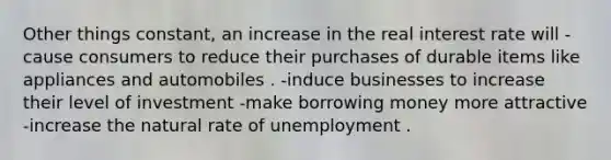 Other things constant, an increase in the real interest rate will -cause consumers to reduce their purchases of durable items like appliances and automobiles . -induce businesses to increase their level of investment -make borrowing money more attractive -increase the natural rate of unemployment .