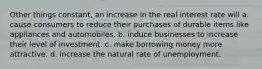 Other things constant, an increase in the real interest rate will a. cause consumers to reduce their purchases of durable items like appliances and automobiles. b. induce businesses to increase their level of investment. c. make borrowing money more attractive. d. increase the natural rate of unemployment.