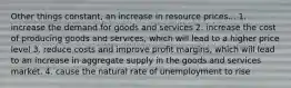 Other things constant, an increase in resource prices... 1. increase the demand for goods and services 2. increase the cost of producing goods and services, which will lead to a higher price level 3. reduce costs and improve profit margins, which will lead to an increase in aggregate supply in the goods and services market. 4. cause the natural rate of unemployment to rise