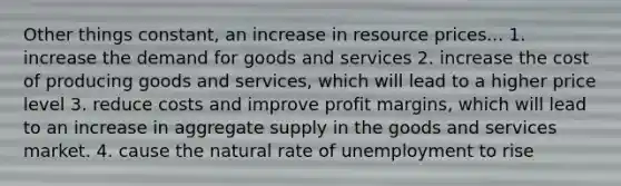 Other things constant, an increase in resource prices... 1. increase the demand for goods and services 2. increase the cost of producing goods and services, which will lead to a higher price level 3. reduce costs and improve profit margins, which will lead to an increase in aggregate supply in the goods and services market. 4. cause the natural rate of unemployment to rise