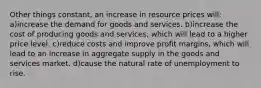 Other things constant, an increase in resource prices will: a)increase the demand for goods and services. b)increase the cost of producing goods and services, which will lead to a higher price level. c)reduce costs and improve profit margins, which will lead to an increase in aggregate supply in the goods and services market. d)cause the natural rate of unemployment to rise.