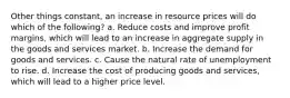 Other things constant, an increase in resource prices will do which of the following? a. Reduce costs and improve profit margins, which will lead to an increase in aggregate supply in the goods and services market. b. Increase the demand for goods and services. c. Cause the natural rate of unemployment to rise. d. Increase the cost of producing goods and services, which will lead to a higher price level.