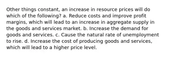 Other things constant, an increase in resource prices will do which of the following? a. Reduce costs and improve profit margins, which will lead to an increase in aggregate supply in the goods and services market. b. Increase the demand for goods and services. c. Cause the natural rate of unemployment to rise. d. Increase the cost of producing goods and services, which will lead to a higher price level.