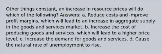 Other things constant, an increase in resource prices will do which of the following? Answers: a. Reduce costs and improve profit margins, which will lead to an increase in aggregate supply in the goods and services market. b. Increase the cost of producing goods and services, which will lead to a higher price level. c. Increase the demand for goods and services. d. Cause the natural rate of unemployment to rise.