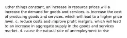 Other things constant, an increase in resource prices will a. increase the demand for goods and services. b. increase the cost of producing goods and services, which will lead to a higher price level. c. reduce costs and improve profit margins, which will lead to an increase in aggregate supply in the goods and services market. d. cause the natural rate of unemployment to rise