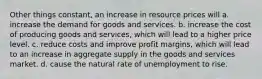 Other things constant, an increase in resource prices will a. increase the demand for goods and services. b. increase the cost of producing goods and services, which will lead to a higher price level. c. reduce costs and improve profit margins, which will lead to an increase in aggregate supply in the goods and services market. d. cause the natural rate of unemployment to rise.