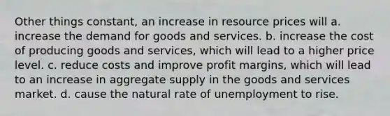 Other things constant, an increase in resource prices will a. increase the demand for goods and services. b. increase the cost of producing goods and services, which will lead to a higher price level. c. reduce costs and improve profit margins, which will lead to an increase in aggregate supply in the goods and services market. d. cause the natural rate of unemployment to rise.