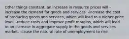 Other things constant, an increase in resource prices will -increase the demand for goods and services. -increase the cost of producing goods and services, which will lead to a higher price level. -reduce costs and improve profit margins, which will lead to an increase in aggregate supply in the goods and services market. -cause the natural rate of unemployment to rise.